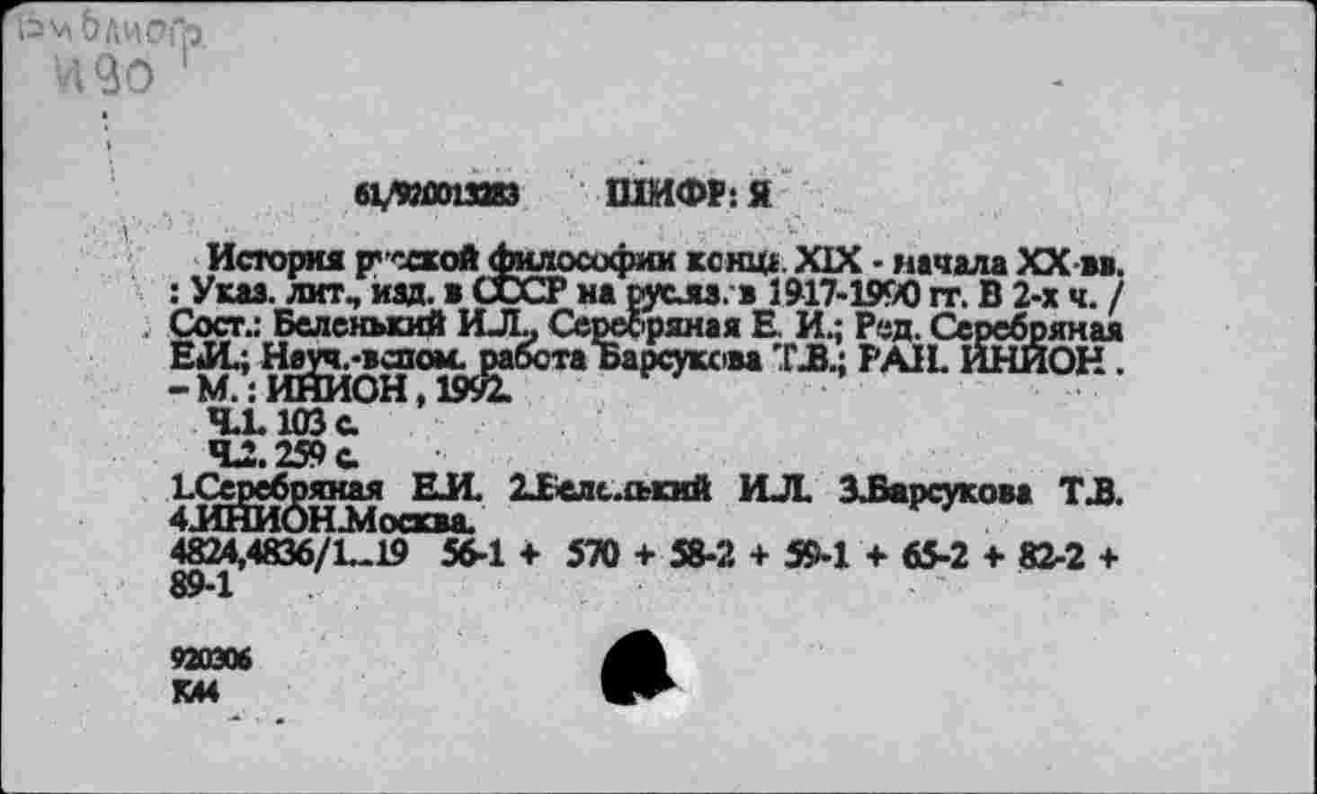 ﻿1ЬмОЛИОГр
'490 1
О/ПОПЗиз ШИФР: я
История р’ссхой Философии кснщ XIX - начала XX м. : Указ, лит, изд. в СССР на русла, в 1917-1990 гг. В 2-х ч. / Сосг.: Беленький ИЛ, Серебряная Е. И.; Ред. Серебряная т* PAIL ®®он •
4.1.103 с.
4^.259 с.
^ИНИОНА? 21слс.£ький ИЛ. ЗЛарсукова ТЛ. 4824,4836/1.	+ 570 + 58-2 + 5М + 65-2 + 82.2 +
89-1
920306 К44
